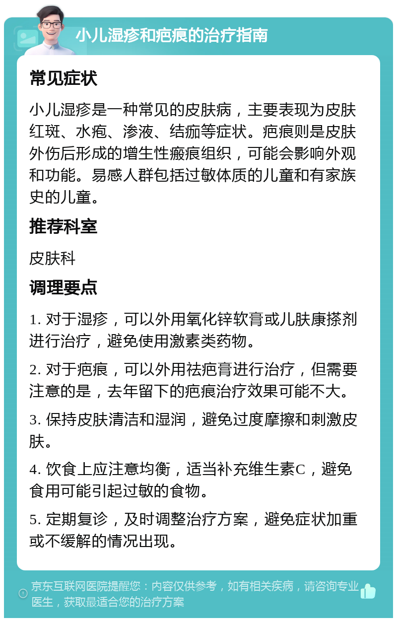 小儿湿疹和疤痕的治疗指南 常见症状 小儿湿疹是一种常见的皮肤病，主要表现为皮肤红斑、水疱、渗液、结痂等症状。疤痕则是皮肤外伤后形成的增生性瘢痕组织，可能会影响外观和功能。易感人群包括过敏体质的儿童和有家族史的儿童。 推荐科室 皮肤科 调理要点 1. 对于湿疹，可以外用氧化锌软膏或儿肤康搽剂进行治疗，避免使用激素类药物。 2. 对于疤痕，可以外用祛疤膏进行治疗，但需要注意的是，去年留下的疤痕治疗效果可能不大。 3. 保持皮肤清洁和湿润，避免过度摩擦和刺激皮肤。 4. 饮食上应注意均衡，适当补充维生素C，避免食用可能引起过敏的食物。 5. 定期复诊，及时调整治疗方案，避免症状加重或不缓解的情况出现。