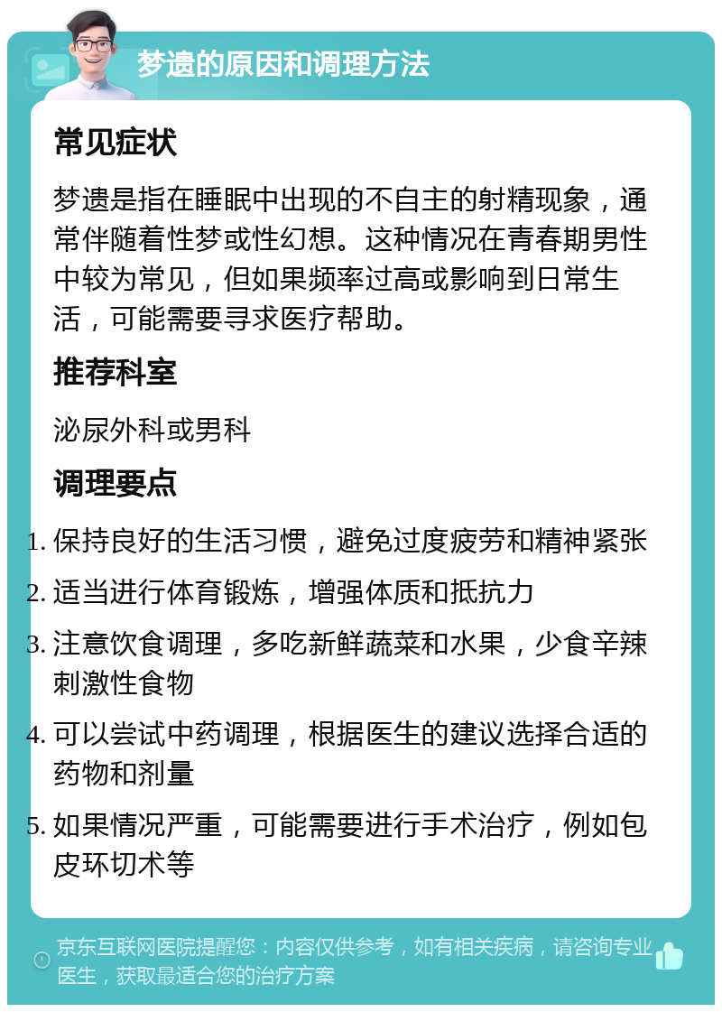 梦遗的原因和调理方法 常见症状 梦遗是指在睡眠中出现的不自主的射精现象，通常伴随着性梦或性幻想。这种情况在青春期男性中较为常见，但如果频率过高或影响到日常生活，可能需要寻求医疗帮助。 推荐科室 泌尿外科或男科 调理要点 保持良好的生活习惯，避免过度疲劳和精神紧张 适当进行体育锻炼，增强体质和抵抗力 注意饮食调理，多吃新鲜蔬菜和水果，少食辛辣刺激性食物 可以尝试中药调理，根据医生的建议选择合适的药物和剂量 如果情况严重，可能需要进行手术治疗，例如包皮环切术等