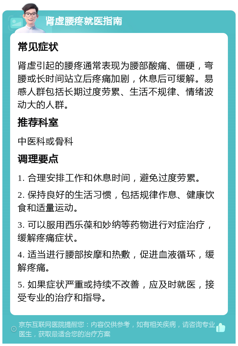 肾虚腰疼就医指南 常见症状 肾虚引起的腰疼通常表现为腰部酸痛、僵硬，弯腰或长时间站立后疼痛加剧，休息后可缓解。易感人群包括长期过度劳累、生活不规律、情绪波动大的人群。 推荐科室 中医科或骨科 调理要点 1. 合理安排工作和休息时间，避免过度劳累。 2. 保持良好的生活习惯，包括规律作息、健康饮食和适量运动。 3. 可以服用西乐葆和妙纳等药物进行对症治疗，缓解疼痛症状。 4. 适当进行腰部按摩和热敷，促进血液循环，缓解疼痛。 5. 如果症状严重或持续不改善，应及时就医，接受专业的治疗和指导。