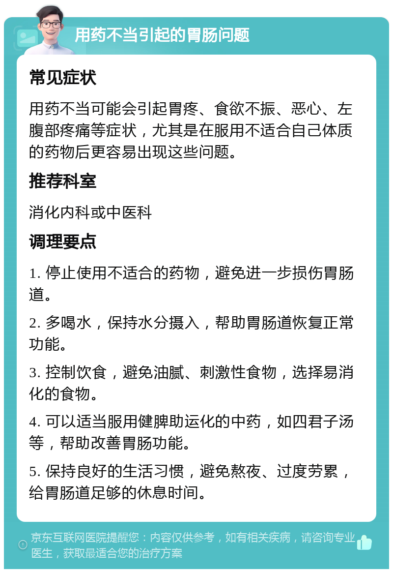 用药不当引起的胃肠问题 常见症状 用药不当可能会引起胃疼、食欲不振、恶心、左腹部疼痛等症状，尤其是在服用不适合自己体质的药物后更容易出现这些问题。 推荐科室 消化内科或中医科 调理要点 1. 停止使用不适合的药物，避免进一步损伤胃肠道。 2. 多喝水，保持水分摄入，帮助胃肠道恢复正常功能。 3. 控制饮食，避免油腻、刺激性食物，选择易消化的食物。 4. 可以适当服用健脾助运化的中药，如四君子汤等，帮助改善胃肠功能。 5. 保持良好的生活习惯，避免熬夜、过度劳累，给胃肠道足够的休息时间。