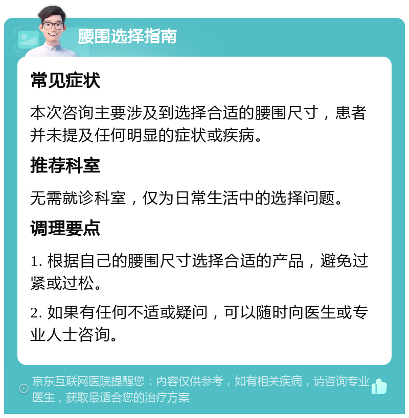 腰围选择指南 常见症状 本次咨询主要涉及到选择合适的腰围尺寸，患者并未提及任何明显的症状或疾病。 推荐科室 无需就诊科室，仅为日常生活中的选择问题。 调理要点 1. 根据自己的腰围尺寸选择合适的产品，避免过紧或过松。 2. 如果有任何不适或疑问，可以随时向医生或专业人士咨询。