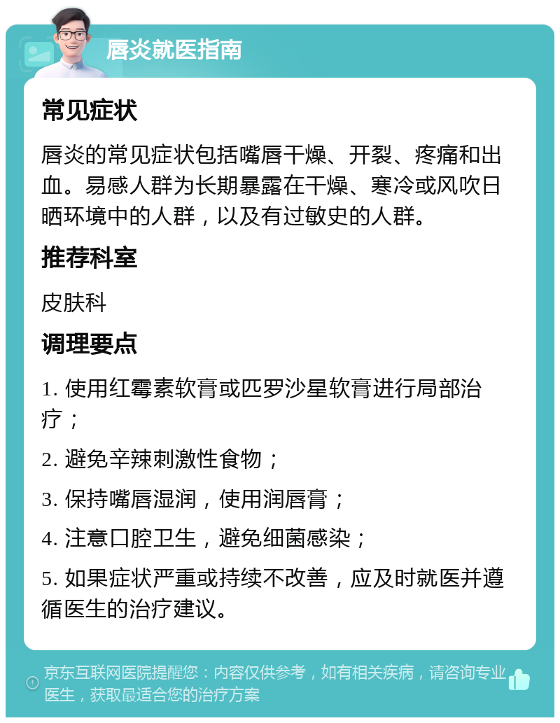 唇炎就医指南 常见症状 唇炎的常见症状包括嘴唇干燥、开裂、疼痛和出血。易感人群为长期暴露在干燥、寒冷或风吹日晒环境中的人群，以及有过敏史的人群。 推荐科室 皮肤科 调理要点 1. 使用红霉素软膏或匹罗沙星软膏进行局部治疗； 2. 避免辛辣刺激性食物； 3. 保持嘴唇湿润，使用润唇膏； 4. 注意口腔卫生，避免细菌感染； 5. 如果症状严重或持续不改善，应及时就医并遵循医生的治疗建议。