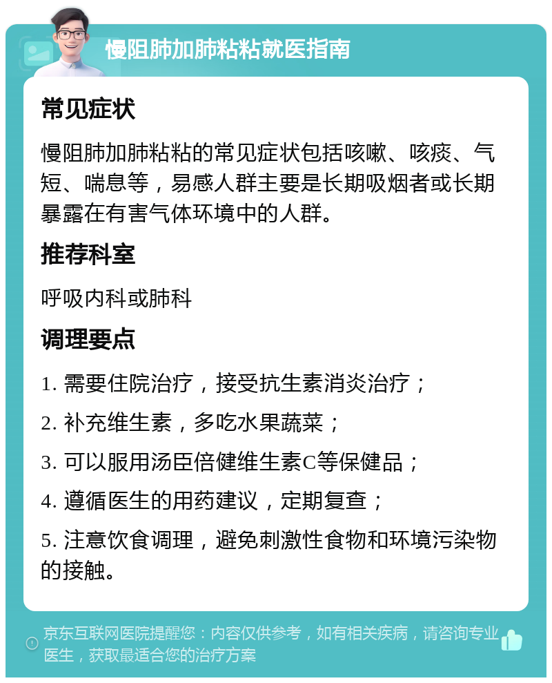 慢阻肺加肺粘粘就医指南 常见症状 慢阻肺加肺粘粘的常见症状包括咳嗽、咳痰、气短、喘息等，易感人群主要是长期吸烟者或长期暴露在有害气体环境中的人群。 推荐科室 呼吸内科或肺科 调理要点 1. 需要住院治疗，接受抗生素消炎治疗； 2. 补充维生素，多吃水果蔬菜； 3. 可以服用汤臣倍健维生素C等保健品； 4. 遵循医生的用药建议，定期复查； 5. 注意饮食调理，避免刺激性食物和环境污染物的接触。