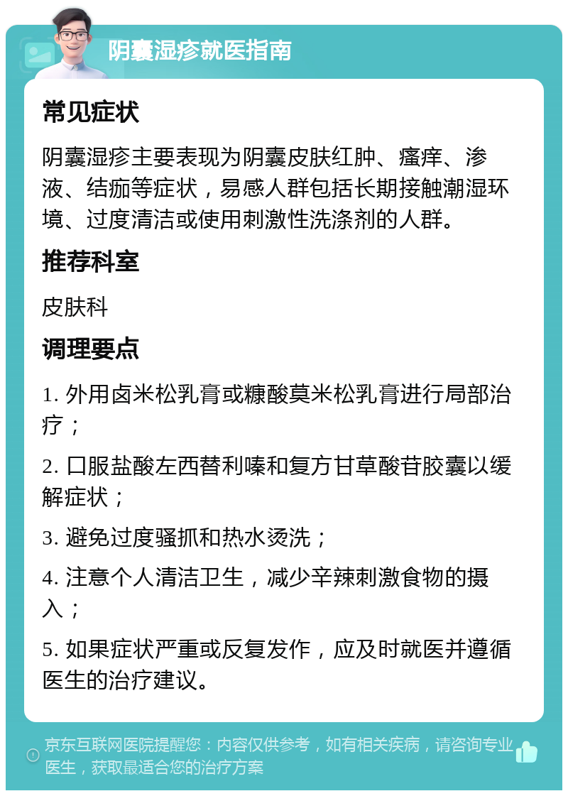 阴囊湿疹就医指南 常见症状 阴囊湿疹主要表现为阴囊皮肤红肿、瘙痒、渗液、结痂等症状，易感人群包括长期接触潮湿环境、过度清洁或使用刺激性洗涤剂的人群。 推荐科室 皮肤科 调理要点 1. 外用卤米松乳膏或糠酸莫米松乳膏进行局部治疗； 2. 口服盐酸左西替利嗪和复方甘草酸苷胶囊以缓解症状； 3. 避免过度骚抓和热水烫洗； 4. 注意个人清洁卫生，减少辛辣刺激食物的摄入； 5. 如果症状严重或反复发作，应及时就医并遵循医生的治疗建议。