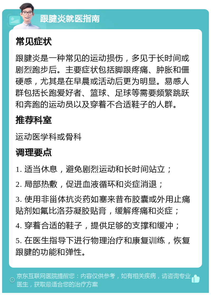 跟腱炎就医指南 常见症状 跟腱炎是一种常见的运动损伤，多见于长时间或剧烈跑步后。主要症状包括脚跟疼痛、肿胀和僵硬感，尤其是在早晨或活动后更为明显。易感人群包括长跑爱好者、篮球、足球等需要频繁跳跃和奔跑的运动员以及穿着不合适鞋子的人群。 推荐科室 运动医学科或骨科 调理要点 1. 适当休息，避免剧烈运动和长时间站立； 2. 局部热敷，促进血液循环和炎症消退； 3. 使用非甾体抗炎药如塞来昔布胶囊或外用止痛贴剂如氟比洛芬凝胶贴膏，缓解疼痛和炎症； 4. 穿着合适的鞋子，提供足够的支撑和缓冲； 5. 在医生指导下进行物理治疗和康复训练，恢复跟腱的功能和弹性。