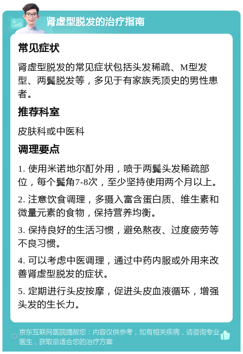 肾虚型脱发的治疗指南 常见症状 肾虚型脱发的常见症状包括头发稀疏、M型发型、两鬓脱发等，多见于有家族秃顶史的男性患者。 推荐科室 皮肤科或中医科 调理要点 1. 使用米诺地尔酊外用，喷于两鬓头发稀疏部位，每个鬓角7-8次，至少坚持使用两个月以上。 2. 注意饮食调理，多摄入富含蛋白质、维生素和微量元素的食物，保持营养均衡。 3. 保持良好的生活习惯，避免熬夜、过度疲劳等不良习惯。 4. 可以考虑中医调理，通过中药内服或外用来改善肾虚型脱发的症状。 5. 定期进行头皮按摩，促进头皮血液循环，增强头发的生长力。