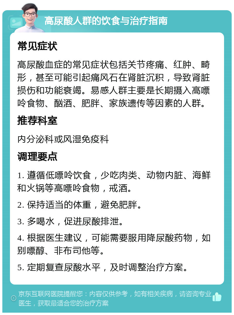 高尿酸人群的饮食与治疗指南 常见症状 高尿酸血症的常见症状包括关节疼痛、红肿、畸形，甚至可能引起痛风石在肾脏沉积，导致肾脏损伤和功能衰竭。易感人群主要是长期摄入高嘌呤食物、酗酒、肥胖、家族遗传等因素的人群。 推荐科室 内分泌科或风湿免疫科 调理要点 1. 遵循低嘌呤饮食，少吃肉类、动物内脏、海鲜和火锅等高嘌呤食物，戒酒。 2. 保持适当的体重，避免肥胖。 3. 多喝水，促进尿酸排泄。 4. 根据医生建议，可能需要服用降尿酸药物，如别嘌醇、非布司他等。 5. 定期复查尿酸水平，及时调整治疗方案。