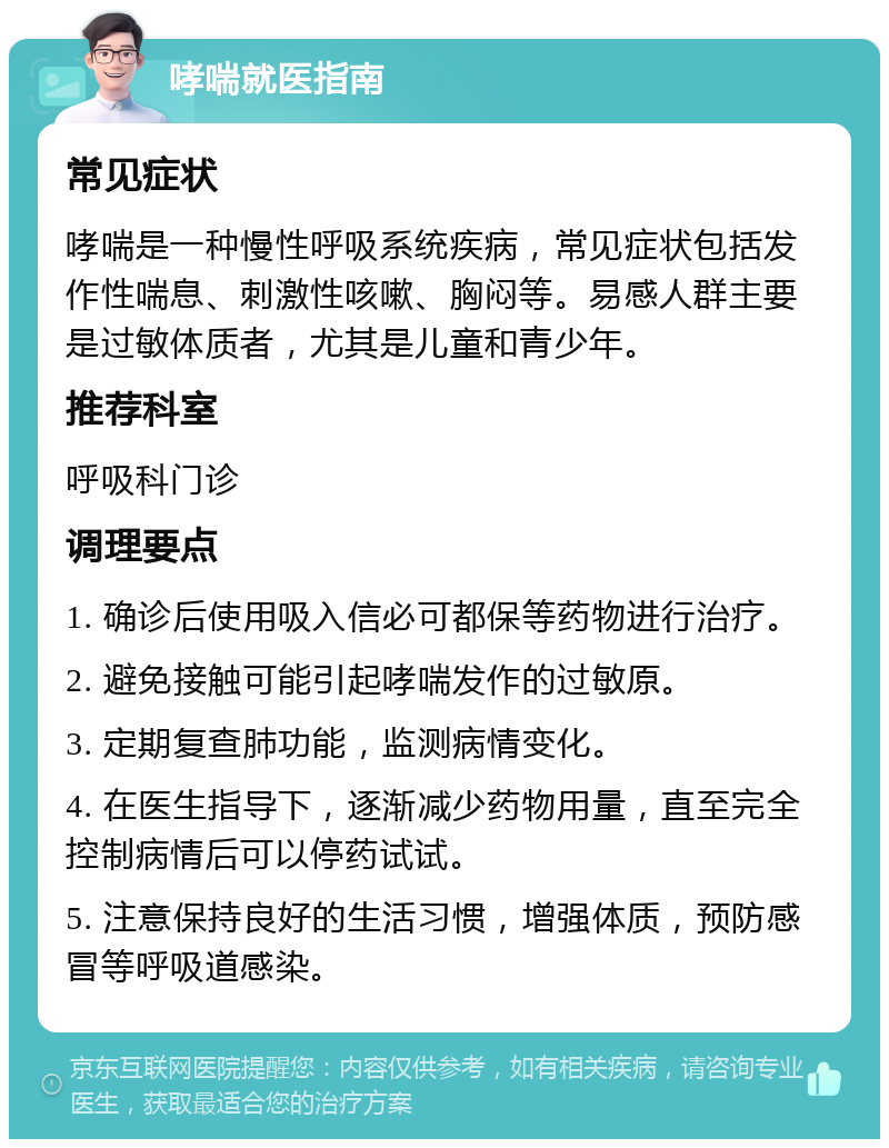 哮喘就医指南 常见症状 哮喘是一种慢性呼吸系统疾病，常见症状包括发作性喘息、刺激性咳嗽、胸闷等。易感人群主要是过敏体质者，尤其是儿童和青少年。 推荐科室 呼吸科门诊 调理要点 1. 确诊后使用吸入信必可都保等药物进行治疗。 2. 避免接触可能引起哮喘发作的过敏原。 3. 定期复查肺功能，监测病情变化。 4. 在医生指导下，逐渐减少药物用量，直至完全控制病情后可以停药试试。 5. 注意保持良好的生活习惯，增强体质，预防感冒等呼吸道感染。