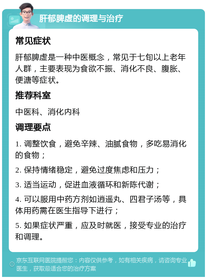 肝郁脾虚的调理与治疗 常见症状 肝郁脾虚是一种中医概念，常见于七旬以上老年人群，主要表现为食欲不振、消化不良、腹胀、便溏等症状。 推荐科室 中医科、消化内科 调理要点 1. 调整饮食，避免辛辣、油腻食物，多吃易消化的食物； 2. 保持情绪稳定，避免过度焦虑和压力； 3. 适当运动，促进血液循环和新陈代谢； 4. 可以服用中药方剂如逍遥丸、四君子汤等，具体用药需在医生指导下进行； 5. 如果症状严重，应及时就医，接受专业的治疗和调理。