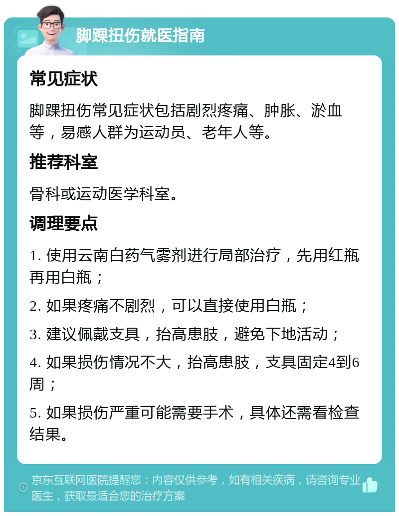 脚踝扭伤就医指南 常见症状 脚踝扭伤常见症状包括剧烈疼痛、肿胀、淤血等，易感人群为运动员、老年人等。 推荐科室 骨科或运动医学科室。 调理要点 1. 使用云南白药气雾剂进行局部治疗，先用红瓶再用白瓶； 2. 如果疼痛不剧烈，可以直接使用白瓶； 3. 建议佩戴支具，抬高患肢，避免下地活动； 4. 如果损伤情况不大，抬高患肢，支具固定4到6周； 5. 如果损伤严重可能需要手术，具体还需看检查结果。