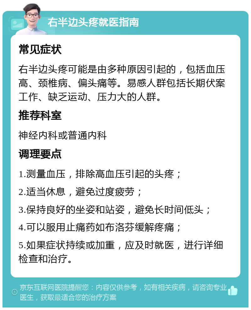 右半边头疼就医指南 常见症状 右半边头疼可能是由多种原因引起的，包括血压高、颈椎病、偏头痛等。易感人群包括长期伏案工作、缺乏运动、压力大的人群。 推荐科室 神经内科或普通内科 调理要点 1.测量血压，排除高血压引起的头疼； 2.适当休息，避免过度疲劳； 3.保持良好的坐姿和站姿，避免长时间低头； 4.可以服用止痛药如布洛芬缓解疼痛； 5.如果症状持续或加重，应及时就医，进行详细检查和治疗。