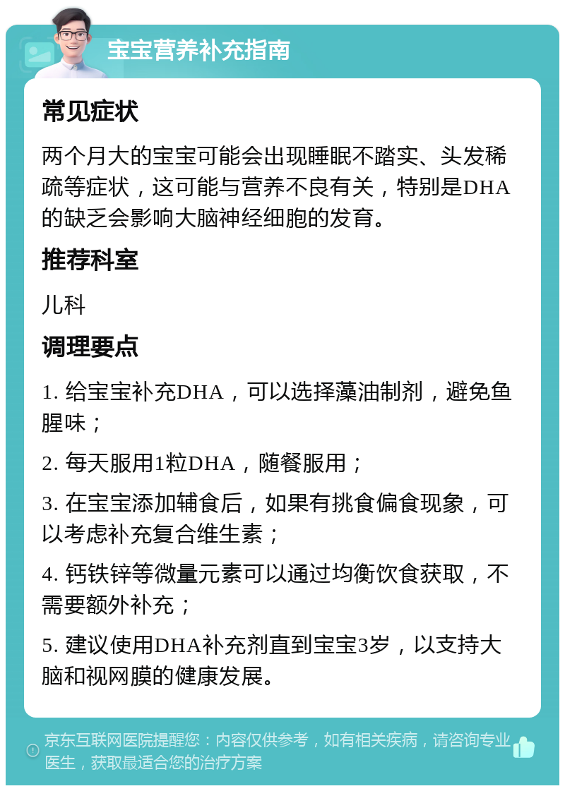 宝宝营养补充指南 常见症状 两个月大的宝宝可能会出现睡眠不踏实、头发稀疏等症状，这可能与营养不良有关，特别是DHA的缺乏会影响大脑神经细胞的发育。 推荐科室 儿科 调理要点 1. 给宝宝补充DHA，可以选择藻油制剂，避免鱼腥味； 2. 每天服用1粒DHA，随餐服用； 3. 在宝宝添加辅食后，如果有挑食偏食现象，可以考虑补充复合维生素； 4. 钙铁锌等微量元素可以通过均衡饮食获取，不需要额外补充； 5. 建议使用DHA补充剂直到宝宝3岁，以支持大脑和视网膜的健康发展。