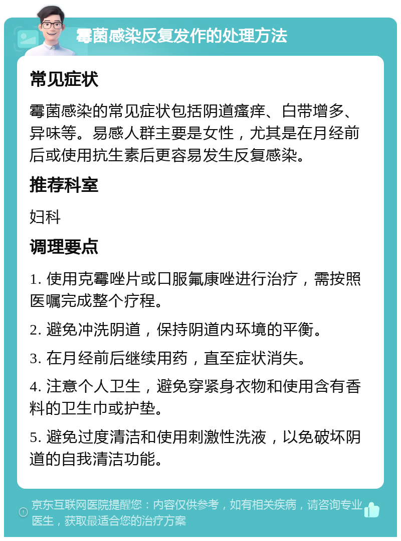 霉菌感染反复发作的处理方法 常见症状 霉菌感染的常见症状包括阴道瘙痒、白带增多、异味等。易感人群主要是女性，尤其是在月经前后或使用抗生素后更容易发生反复感染。 推荐科室 妇科 调理要点 1. 使用克霉唑片或口服氟康唑进行治疗，需按照医嘱完成整个疗程。 2. 避免冲洗阴道，保持阴道内环境的平衡。 3. 在月经前后继续用药，直至症状消失。 4. 注意个人卫生，避免穿紧身衣物和使用含有香料的卫生巾或护垫。 5. 避免过度清洁和使用刺激性洗液，以免破坏阴道的自我清洁功能。