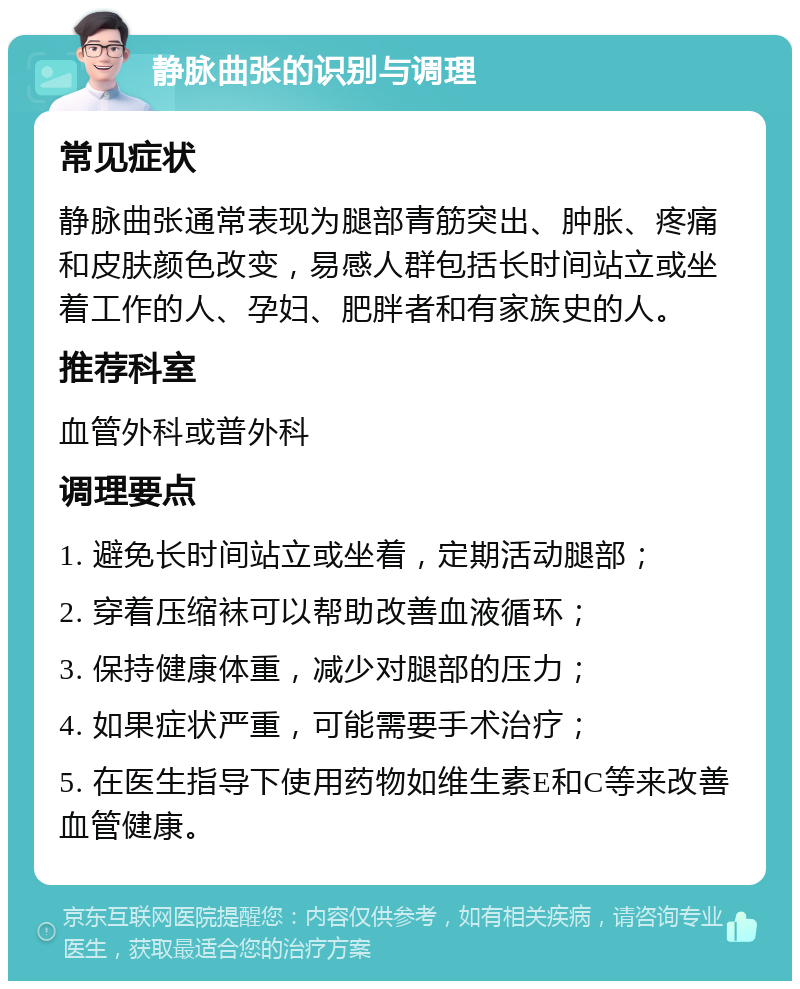 静脉曲张的识别与调理 常见症状 静脉曲张通常表现为腿部青筋突出、肿胀、疼痛和皮肤颜色改变，易感人群包括长时间站立或坐着工作的人、孕妇、肥胖者和有家族史的人。 推荐科室 血管外科或普外科 调理要点 1. 避免长时间站立或坐着，定期活动腿部； 2. 穿着压缩袜可以帮助改善血液循环； 3. 保持健康体重，减少对腿部的压力； 4. 如果症状严重，可能需要手术治疗； 5. 在医生指导下使用药物如维生素E和C等来改善血管健康。