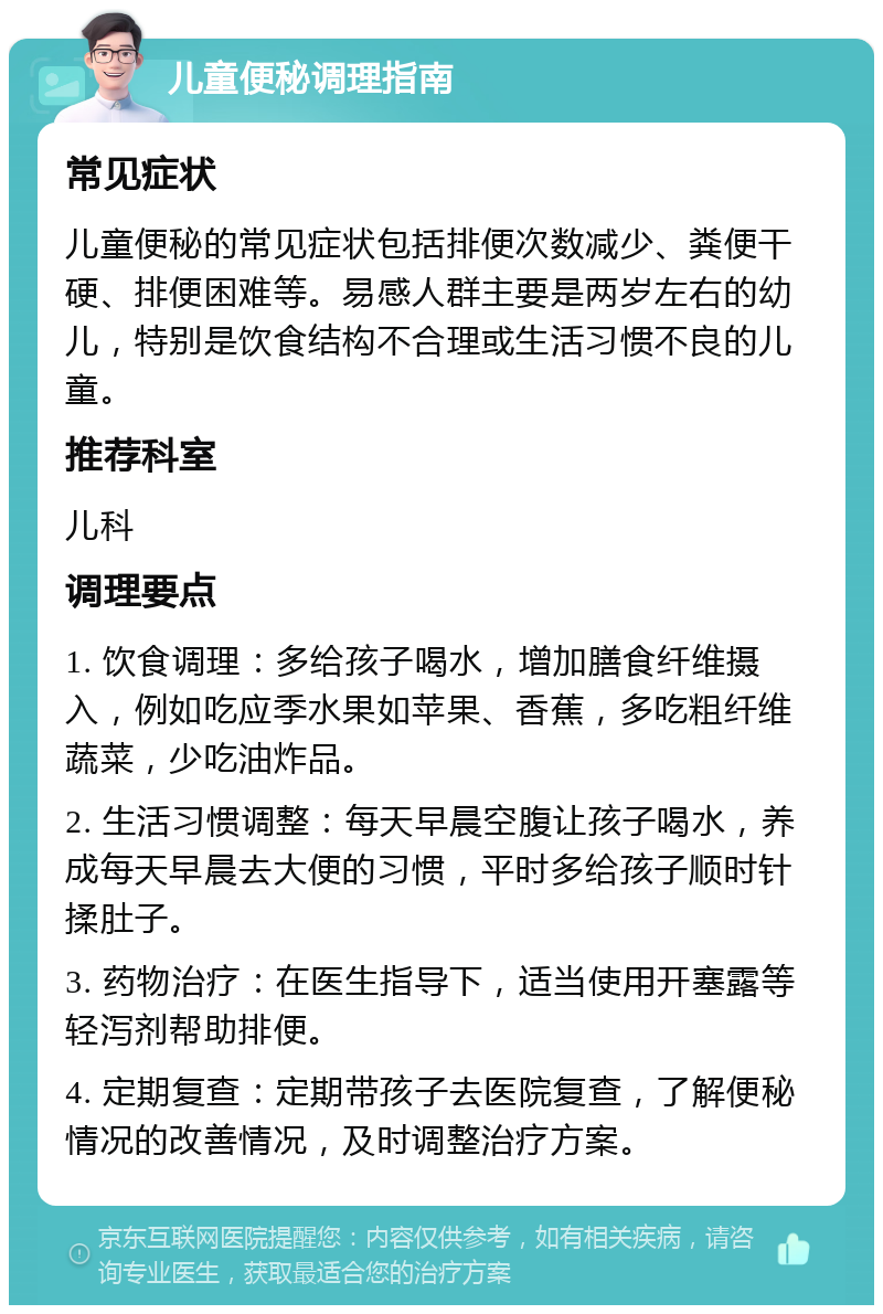 儿童便秘调理指南 常见症状 儿童便秘的常见症状包括排便次数减少、粪便干硬、排便困难等。易感人群主要是两岁左右的幼儿，特别是饮食结构不合理或生活习惯不良的儿童。 推荐科室 儿科 调理要点 1. 饮食调理：多给孩子喝水，增加膳食纤维摄入，例如吃应季水果如苹果、香蕉，多吃粗纤维蔬菜，少吃油炸品。 2. 生活习惯调整：每天早晨空腹让孩子喝水，养成每天早晨去大便的习惯，平时多给孩子顺时针揉肚子。 3. 药物治疗：在医生指导下，适当使用开塞露等轻泻剂帮助排便。 4. 定期复查：定期带孩子去医院复查，了解便秘情况的改善情况，及时调整治疗方案。