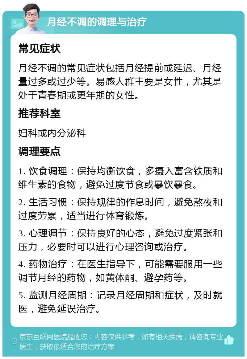 月经不调的调理与治疗 常见症状 月经不调的常见症状包括月经提前或延迟、月经量过多或过少等。易感人群主要是女性，尤其是处于青春期或更年期的女性。 推荐科室 妇科或内分泌科 调理要点 1. 饮食调理：保持均衡饮食，多摄入富含铁质和维生素的食物，避免过度节食或暴饮暴食。 2. 生活习惯：保持规律的作息时间，避免熬夜和过度劳累，适当进行体育锻炼。 3. 心理调节：保持良好的心态，避免过度紧张和压力，必要时可以进行心理咨询或治疗。 4. 药物治疗：在医生指导下，可能需要服用一些调节月经的药物，如黄体酮、避孕药等。 5. 监测月经周期：记录月经周期和症状，及时就医，避免延误治疗。