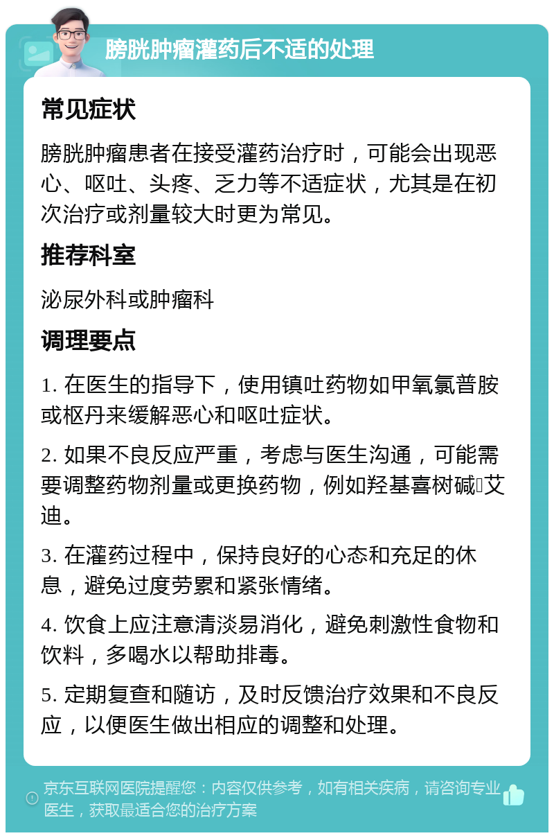 膀胱肿瘤灌药后不适的处理 常见症状 膀胱肿瘤患者在接受灌药治疗时，可能会出现恶心、呕吐、头疼、乏力等不适症状，尤其是在初次治疗或剂量较大时更为常见。 推荐科室 泌尿外科或肿瘤科 调理要点 1. 在医生的指导下，使用镇吐药物如甲氧氯普胺或枢丹来缓解恶心和呕吐症状。 2. 如果不良反应严重，考虑与医生沟通，可能需要调整药物剂量或更换药物，例如羟基喜树碱➕艾迪。 3. 在灌药过程中，保持良好的心态和充足的休息，避免过度劳累和紧张情绪。 4. 饮食上应注意清淡易消化，避免刺激性食物和饮料，多喝水以帮助排毒。 5. 定期复查和随访，及时反馈治疗效果和不良反应，以便医生做出相应的调整和处理。