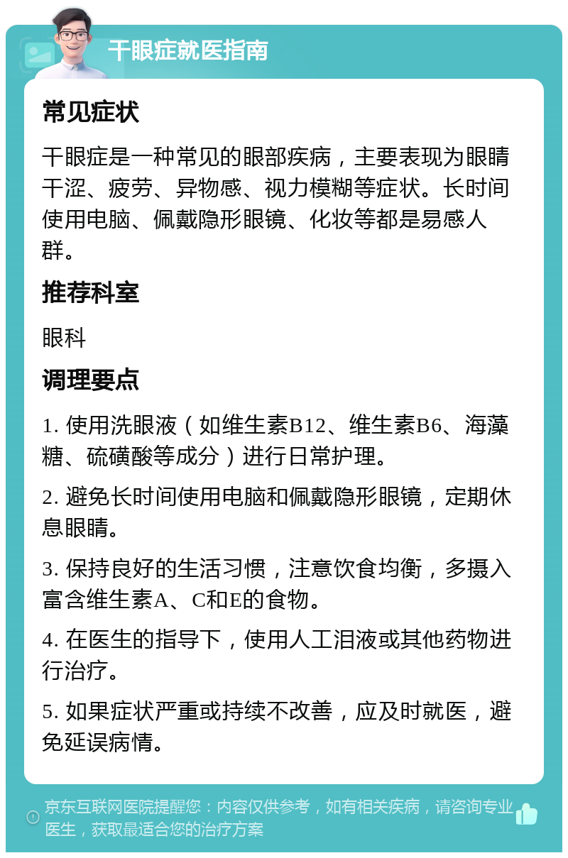 干眼症就医指南 常见症状 干眼症是一种常见的眼部疾病，主要表现为眼睛干涩、疲劳、异物感、视力模糊等症状。长时间使用电脑、佩戴隐形眼镜、化妆等都是易感人群。 推荐科室 眼科 调理要点 1. 使用洗眼液（如维生素B12、维生素B6、海藻糖、硫磺酸等成分）进行日常护理。 2. 避免长时间使用电脑和佩戴隐形眼镜，定期休息眼睛。 3. 保持良好的生活习惯，注意饮食均衡，多摄入富含维生素A、C和E的食物。 4. 在医生的指导下，使用人工泪液或其他药物进行治疗。 5. 如果症状严重或持续不改善，应及时就医，避免延误病情。