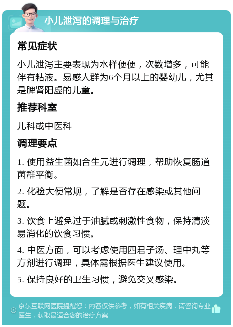 小儿泄泻的调理与治疗 常见症状 小儿泄泻主要表现为水样便便，次数增多，可能伴有粘液。易感人群为6个月以上的婴幼儿，尤其是脾肾阳虚的儿童。 推荐科室 儿科或中医科 调理要点 1. 使用益生菌如合生元进行调理，帮助恢复肠道菌群平衡。 2. 化验大便常规，了解是否存在感染或其他问题。 3. 饮食上避免过于油腻或刺激性食物，保持清淡易消化的饮食习惯。 4. 中医方面，可以考虑使用四君子汤、理中丸等方剂进行调理，具体需根据医生建议使用。 5. 保持良好的卫生习惯，避免交叉感染。