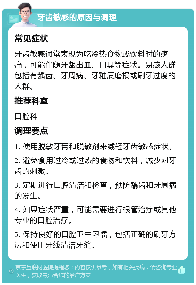 牙齿敏感的原因与调理 常见症状 牙齿敏感通常表现为吃冷热食物或饮料时的疼痛，可能伴随牙龈出血、口臭等症状。易感人群包括有龋齿、牙周病、牙釉质磨损或刷牙过度的人群。 推荐科室 口腔科 调理要点 1. 使用脱敏牙膏和脱敏剂来减轻牙齿敏感症状。 2. 避免食用过冷或过热的食物和饮料，减少对牙齿的刺激。 3. 定期进行口腔清洁和检查，预防龋齿和牙周病的发生。 4. 如果症状严重，可能需要进行根管治疗或其他专业的口腔治疗。 5. 保持良好的口腔卫生习惯，包括正确的刷牙方法和使用牙线清洁牙缝。