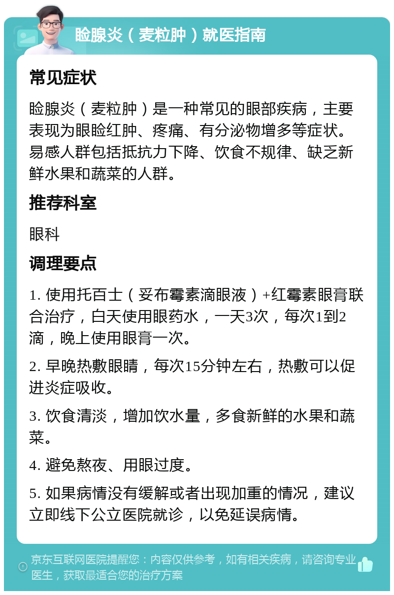 睑腺炎（麦粒肿）就医指南 常见症状 睑腺炎（麦粒肿）是一种常见的眼部疾病，主要表现为眼睑红肿、疼痛、有分泌物增多等症状。易感人群包括抵抗力下降、饮食不规律、缺乏新鲜水果和蔬菜的人群。 推荐科室 眼科 调理要点 1. 使用托百士（妥布霉素滴眼液）+红霉素眼膏联合治疗，白天使用眼药水，一天3次，每次1到2滴，晚上使用眼膏一次。 2. 早晚热敷眼睛，每次15分钟左右，热敷可以促进炎症吸收。 3. 饮食清淡，增加饮水量，多食新鲜的水果和蔬菜。 4. 避免熬夜、用眼过度。 5. 如果病情没有缓解或者出现加重的情况，建议立即线下公立医院就诊，以免延误病情。