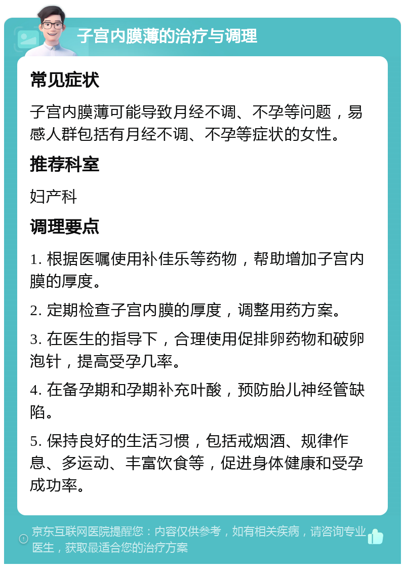 子宫内膜薄的治疗与调理 常见症状 子宫内膜薄可能导致月经不调、不孕等问题，易感人群包括有月经不调、不孕等症状的女性。 推荐科室 妇产科 调理要点 1. 根据医嘱使用补佳乐等药物，帮助增加子宫内膜的厚度。 2. 定期检查子宫内膜的厚度，调整用药方案。 3. 在医生的指导下，合理使用促排卵药物和破卵泡针，提高受孕几率。 4. 在备孕期和孕期补充叶酸，预防胎儿神经管缺陷。 5. 保持良好的生活习惯，包括戒烟酒、规律作息、多运动、丰富饮食等，促进身体健康和受孕成功率。