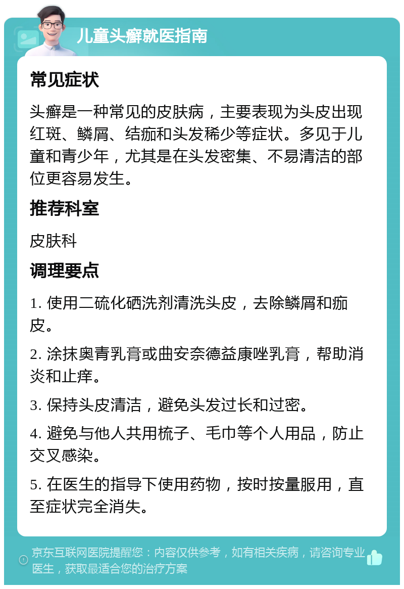 儿童头癣就医指南 常见症状 头癣是一种常见的皮肤病，主要表现为头皮出现红斑、鳞屑、结痂和头发稀少等症状。多见于儿童和青少年，尤其是在头发密集、不易清洁的部位更容易发生。 推荐科室 皮肤科 调理要点 1. 使用二硫化硒洗剂清洗头皮，去除鳞屑和痂皮。 2. 涂抹奥青乳膏或曲安奈德益康唑乳膏，帮助消炎和止痒。 3. 保持头皮清洁，避免头发过长和过密。 4. 避免与他人共用梳子、毛巾等个人用品，防止交叉感染。 5. 在医生的指导下使用药物，按时按量服用，直至症状完全消失。