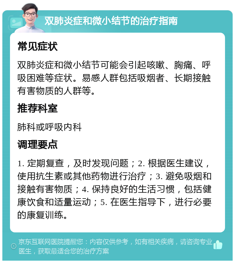 双肺炎症和微小结节的治疗指南 常见症状 双肺炎症和微小结节可能会引起咳嗽、胸痛、呼吸困难等症状。易感人群包括吸烟者、长期接触有害物质的人群等。 推荐科室 肺科或呼吸内科 调理要点 1. 定期复查，及时发现问题；2. 根据医生建议，使用抗生素或其他药物进行治疗；3. 避免吸烟和接触有害物质；4. 保持良好的生活习惯，包括健康饮食和适量运动；5. 在医生指导下，进行必要的康复训练。