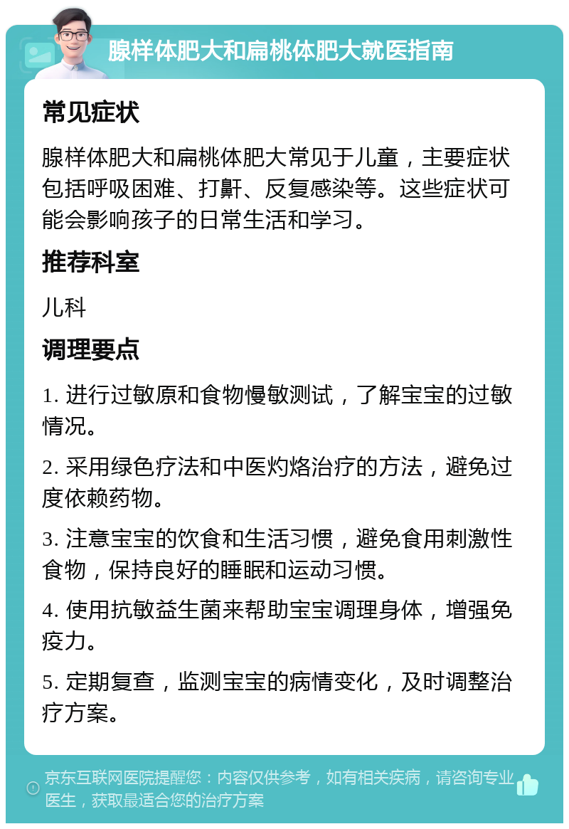 腺样体肥大和扁桃体肥大就医指南 常见症状 腺样体肥大和扁桃体肥大常见于儿童，主要症状包括呼吸困难、打鼾、反复感染等。这些症状可能会影响孩子的日常生活和学习。 推荐科室 儿科 调理要点 1. 进行过敏原和食物慢敏测试，了解宝宝的过敏情况。 2. 采用绿色疗法和中医灼烙治疗的方法，避免过度依赖药物。 3. 注意宝宝的饮食和生活习惯，避免食用刺激性食物，保持良好的睡眠和运动习惯。 4. 使用抗敏益生菌来帮助宝宝调理身体，增强免疫力。 5. 定期复查，监测宝宝的病情变化，及时调整治疗方案。