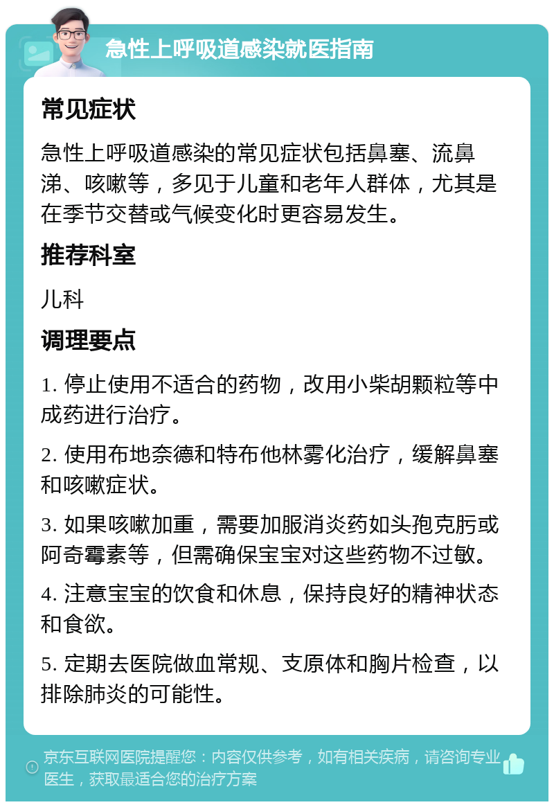 急性上呼吸道感染就医指南 常见症状 急性上呼吸道感染的常见症状包括鼻塞、流鼻涕、咳嗽等，多见于儿童和老年人群体，尤其是在季节交替或气候变化时更容易发生。 推荐科室 儿科 调理要点 1. 停止使用不适合的药物，改用小柴胡颗粒等中成药进行治疗。 2. 使用布地奈德和特布他林雾化治疗，缓解鼻塞和咳嗽症状。 3. 如果咳嗽加重，需要加服消炎药如头孢克肟或阿奇霉素等，但需确保宝宝对这些药物不过敏。 4. 注意宝宝的饮食和休息，保持良好的精神状态和食欲。 5. 定期去医院做血常规、支原体和胸片检查，以排除肺炎的可能性。