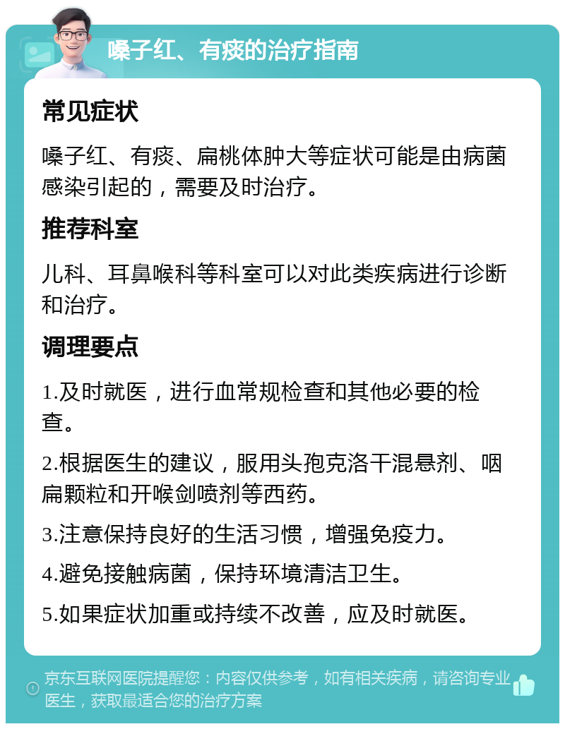 嗓子红、有痰的治疗指南 常见症状 嗓子红、有痰、扁桃体肿大等症状可能是由病菌感染引起的，需要及时治疗。 推荐科室 儿科、耳鼻喉科等科室可以对此类疾病进行诊断和治疗。 调理要点 1.及时就医，进行血常规检查和其他必要的检查。 2.根据医生的建议，服用头孢克洛干混悬剂、咽扁颗粒和开喉剑喷剂等西药。 3.注意保持良好的生活习惯，增强免疫力。 4.避免接触病菌，保持环境清洁卫生。 5.如果症状加重或持续不改善，应及时就医。