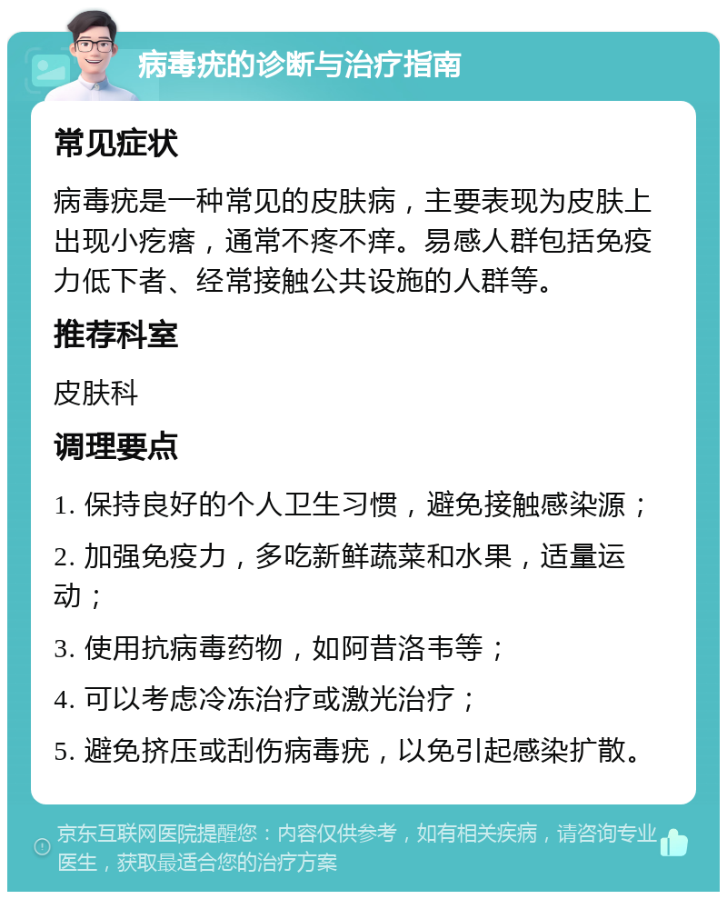 病毒疣的诊断与治疗指南 常见症状 病毒疣是一种常见的皮肤病，主要表现为皮肤上出现小疙瘩，通常不疼不痒。易感人群包括免疫力低下者、经常接触公共设施的人群等。 推荐科室 皮肤科 调理要点 1. 保持良好的个人卫生习惯，避免接触感染源； 2. 加强免疫力，多吃新鲜蔬菜和水果，适量运动； 3. 使用抗病毒药物，如阿昔洛韦等； 4. 可以考虑冷冻治疗或激光治疗； 5. 避免挤压或刮伤病毒疣，以免引起感染扩散。