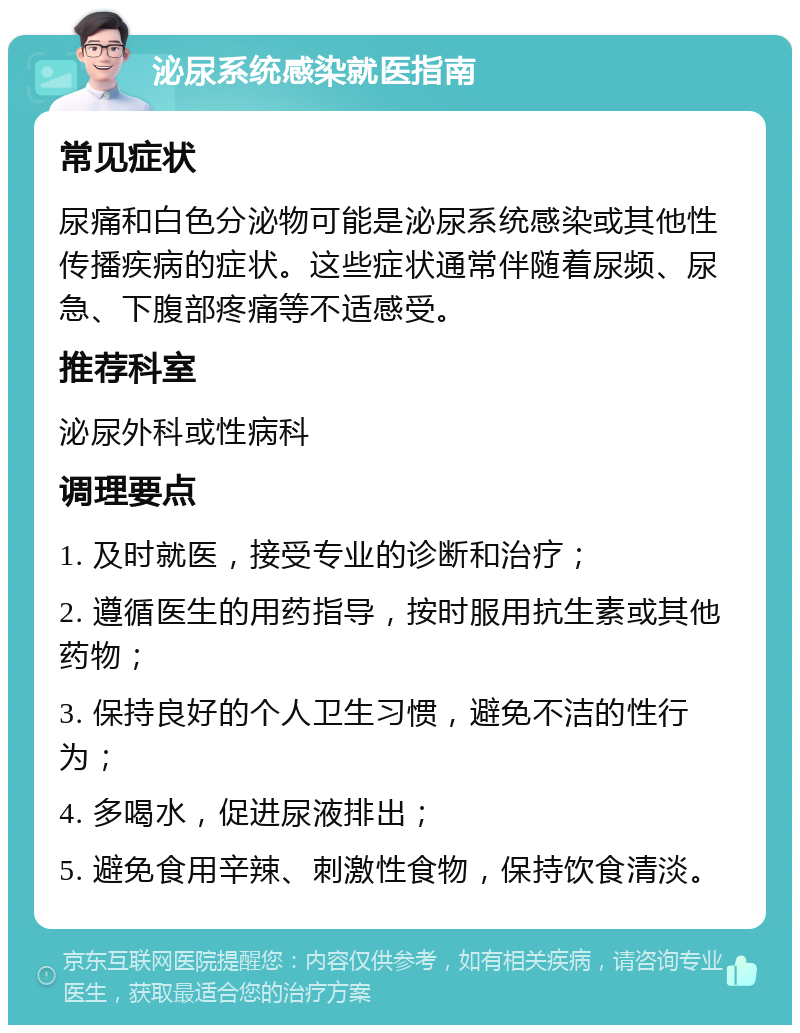 泌尿系统感染就医指南 常见症状 尿痛和白色分泌物可能是泌尿系统感染或其他性传播疾病的症状。这些症状通常伴随着尿频、尿急、下腹部疼痛等不适感受。 推荐科室 泌尿外科或性病科 调理要点 1. 及时就医，接受专业的诊断和治疗； 2. 遵循医生的用药指导，按时服用抗生素或其他药物； 3. 保持良好的个人卫生习惯，避免不洁的性行为； 4. 多喝水，促进尿液排出； 5. 避免食用辛辣、刺激性食物，保持饮食清淡。