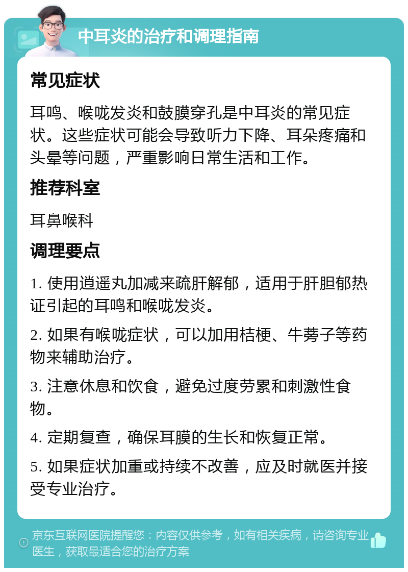 中耳炎的治疗和调理指南 常见症状 耳鸣、喉咙发炎和鼓膜穿孔是中耳炎的常见症状。这些症状可能会导致听力下降、耳朵疼痛和头晕等问题，严重影响日常生活和工作。 推荐科室 耳鼻喉科 调理要点 1. 使用逍遥丸加减来疏肝解郁，适用于肝胆郁热证引起的耳鸣和喉咙发炎。 2. 如果有喉咙症状，可以加用桔梗、牛蒡子等药物来辅助治疗。 3. 注意休息和饮食，避免过度劳累和刺激性食物。 4. 定期复查，确保耳膜的生长和恢复正常。 5. 如果症状加重或持续不改善，应及时就医并接受专业治疗。