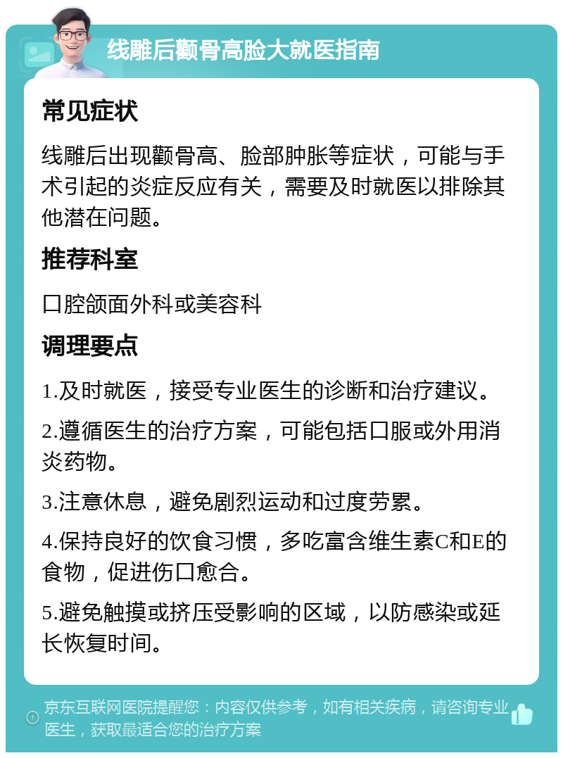 线雕后颧骨高脸大就医指南 常见症状 线雕后出现颧骨高、脸部肿胀等症状，可能与手术引起的炎症反应有关，需要及时就医以排除其他潜在问题。 推荐科室 口腔颌面外科或美容科 调理要点 1.及时就医，接受专业医生的诊断和治疗建议。 2.遵循医生的治疗方案，可能包括口服或外用消炎药物。 3.注意休息，避免剧烈运动和过度劳累。 4.保持良好的饮食习惯，多吃富含维生素C和E的食物，促进伤口愈合。 5.避免触摸或挤压受影响的区域，以防感染或延长恢复时间。