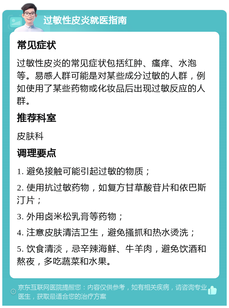 过敏性皮炎就医指南 常见症状 过敏性皮炎的常见症状包括红肿、瘙痒、水泡等。易感人群可能是对某些成分过敏的人群，例如使用了某些药物或化妆品后出现过敏反应的人群。 推荐科室 皮肤科 调理要点 1. 避免接触可能引起过敏的物质； 2. 使用抗过敏药物，如复方甘草酸苷片和依巴斯汀片； 3. 外用卤米松乳膏等药物； 4. 注意皮肤清洁卫生，避免搔抓和热水烫洗； 5. 饮食清淡，忌辛辣海鲜、牛羊肉，避免饮酒和熬夜，多吃蔬菜和水果。