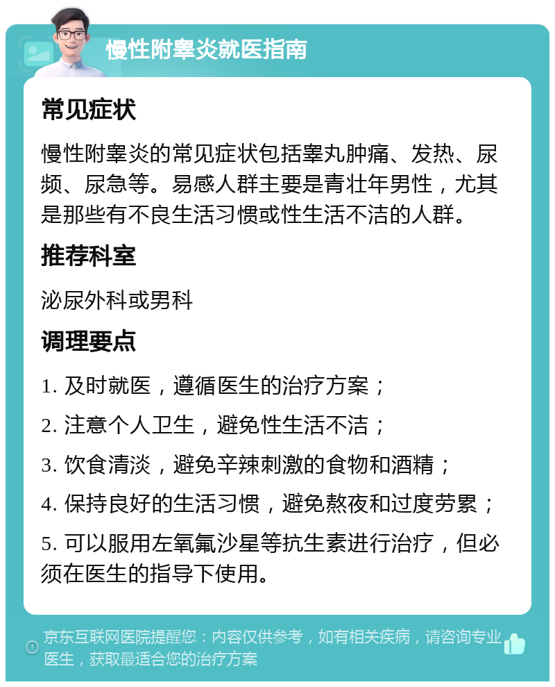 慢性附睾炎就医指南 常见症状 慢性附睾炎的常见症状包括睾丸肿痛、发热、尿频、尿急等。易感人群主要是青壮年男性，尤其是那些有不良生活习惯或性生活不洁的人群。 推荐科室 泌尿外科或男科 调理要点 1. 及时就医，遵循医生的治疗方案； 2. 注意个人卫生，避免性生活不洁； 3. 饮食清淡，避免辛辣刺激的食物和酒精； 4. 保持良好的生活习惯，避免熬夜和过度劳累； 5. 可以服用左氧氟沙星等抗生素进行治疗，但必须在医生的指导下使用。