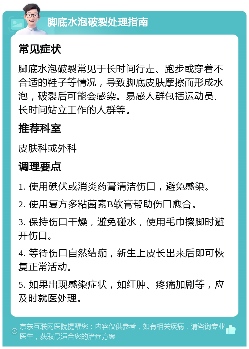 脚底水泡破裂处理指南 常见症状 脚底水泡破裂常见于长时间行走、跑步或穿着不合适的鞋子等情况，导致脚底皮肤摩擦而形成水泡，破裂后可能会感染。易感人群包括运动员、长时间站立工作的人群等。 推荐科室 皮肤科或外科 调理要点 1. 使用碘伏或消炎药膏清洁伤口，避免感染。 2. 使用复方多粘菌素B软膏帮助伤口愈合。 3. 保持伤口干燥，避免碰水，使用毛巾擦脚时避开伤口。 4. 等待伤口自然结痂，新生上皮长出来后即可恢复正常活动。 5. 如果出现感染症状，如红肿、疼痛加剧等，应及时就医处理。