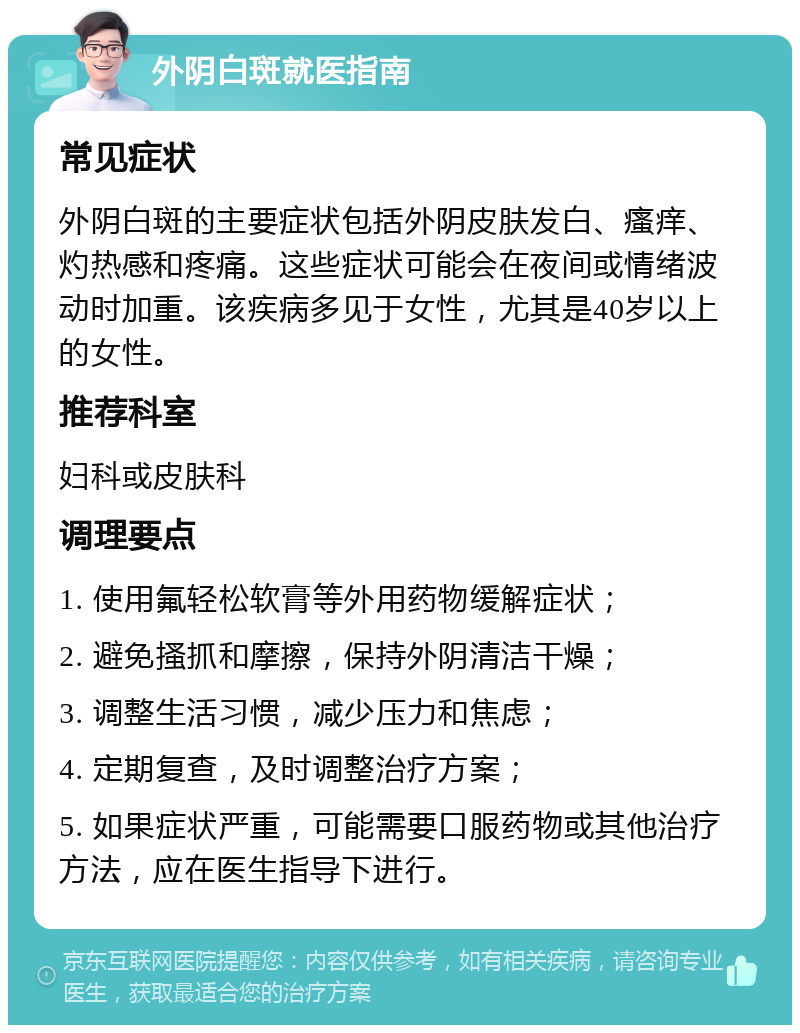 外阴白斑就医指南 常见症状 外阴白斑的主要症状包括外阴皮肤发白、瘙痒、灼热感和疼痛。这些症状可能会在夜间或情绪波动时加重。该疾病多见于女性，尤其是40岁以上的女性。 推荐科室 妇科或皮肤科 调理要点 1. 使用氟轻松软膏等外用药物缓解症状； 2. 避免搔抓和摩擦，保持外阴清洁干燥； 3. 调整生活习惯，减少压力和焦虑； 4. 定期复查，及时调整治疗方案； 5. 如果症状严重，可能需要口服药物或其他治疗方法，应在医生指导下进行。