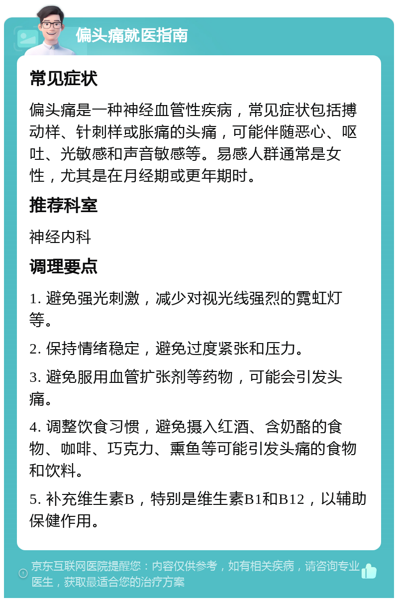 偏头痛就医指南 常见症状 偏头痛是一种神经血管性疾病，常见症状包括搏动样、针刺样或胀痛的头痛，可能伴随恶心、呕吐、光敏感和声音敏感等。易感人群通常是女性，尤其是在月经期或更年期时。 推荐科室 神经内科 调理要点 1. 避免强光刺激，减少对视光线强烈的霓虹灯等。 2. 保持情绪稳定，避免过度紧张和压力。 3. 避免服用血管扩张剂等药物，可能会引发头痛。 4. 调整饮食习惯，避免摄入红酒、含奶酪的食物、咖啡、巧克力、熏鱼等可能引发头痛的食物和饮料。 5. 补充维生素B，特别是维生素B1和B12，以辅助保健作用。