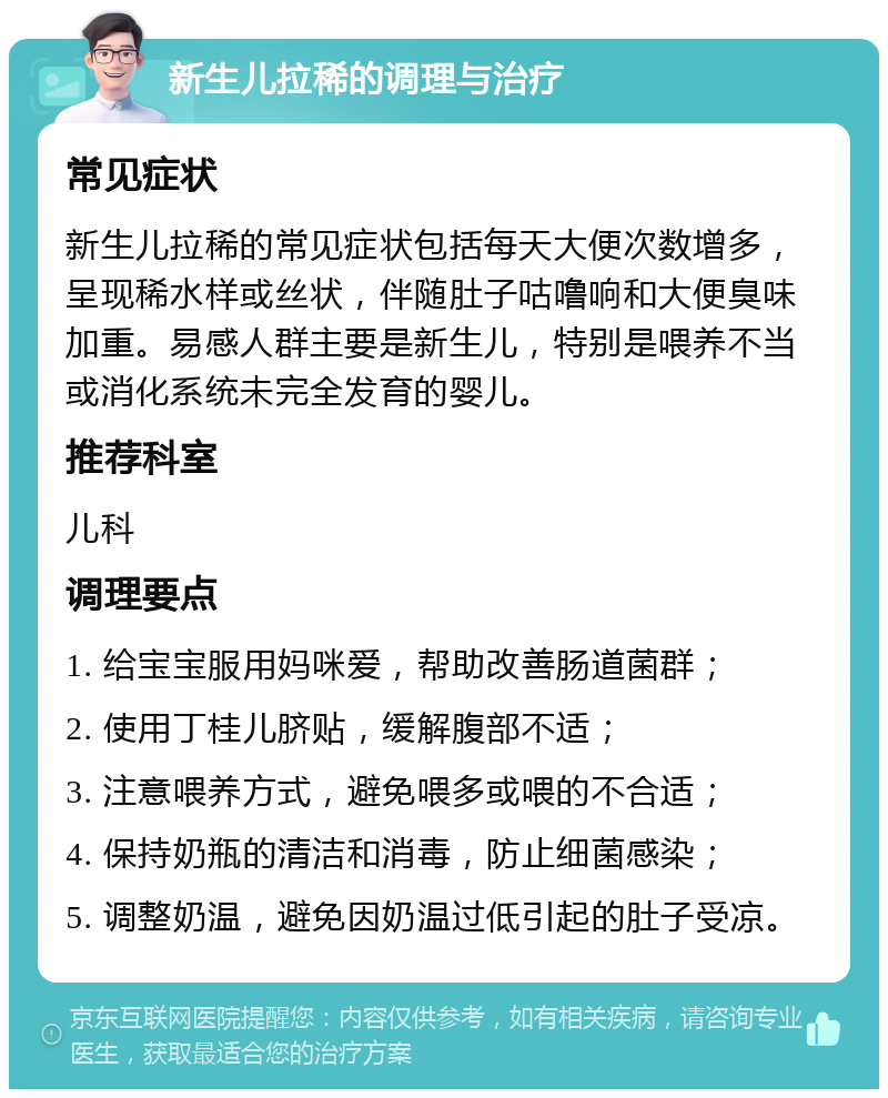 新生儿拉稀的调理与治疗 常见症状 新生儿拉稀的常见症状包括每天大便次数增多，呈现稀水样或丝状，伴随肚子咕噜响和大便臭味加重。易感人群主要是新生儿，特别是喂养不当或消化系统未完全发育的婴儿。 推荐科室 儿科 调理要点 1. 给宝宝服用妈咪爱，帮助改善肠道菌群； 2. 使用丁桂儿脐贴，缓解腹部不适； 3. 注意喂养方式，避免喂多或喂的不合适； 4. 保持奶瓶的清洁和消毒，防止细菌感染； 5. 调整奶温，避免因奶温过低引起的肚子受凉。