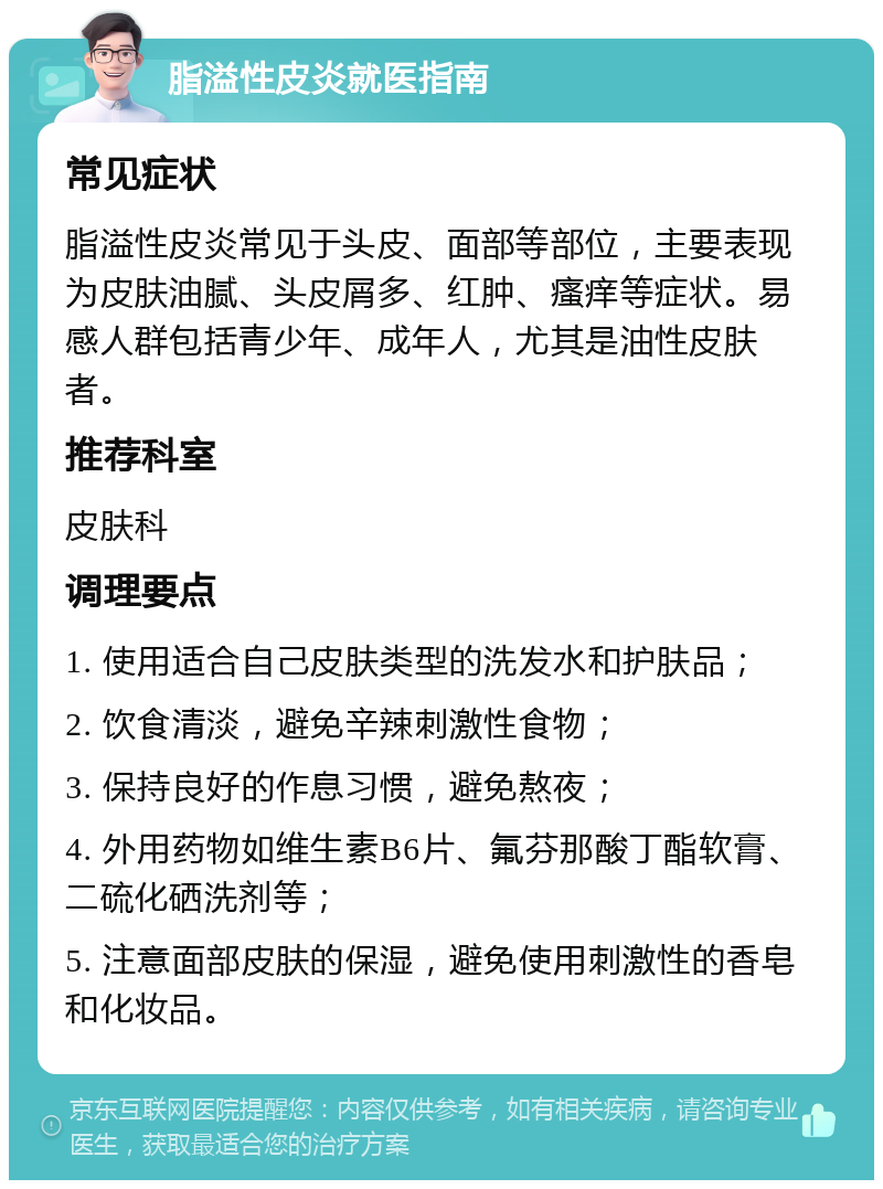 脂溢性皮炎就医指南 常见症状 脂溢性皮炎常见于头皮、面部等部位，主要表现为皮肤油腻、头皮屑多、红肿、瘙痒等症状。易感人群包括青少年、成年人，尤其是油性皮肤者。 推荐科室 皮肤科 调理要点 1. 使用适合自己皮肤类型的洗发水和护肤品； 2. 饮食清淡，避免辛辣刺激性食物； 3. 保持良好的作息习惯，避免熬夜； 4. 外用药物如维生素B6片、氟芬那酸丁酯软膏、二硫化硒洗剂等； 5. 注意面部皮肤的保湿，避免使用刺激性的香皂和化妆品。