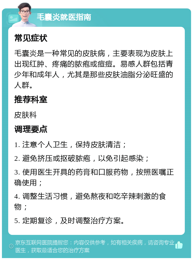 毛囊炎就医指南 常见症状 毛囊炎是一种常见的皮肤病，主要表现为皮肤上出现红肿、疼痛的脓疱或痘痘。易感人群包括青少年和成年人，尤其是那些皮肤油脂分泌旺盛的人群。 推荐科室 皮肤科 调理要点 1. 注意个人卫生，保持皮肤清洁； 2. 避免挤压或抠破脓疱，以免引起感染； 3. 使用医生开具的药膏和口服药物，按照医嘱正确使用； 4. 调整生活习惯，避免熬夜和吃辛辣刺激的食物； 5. 定期复诊，及时调整治疗方案。