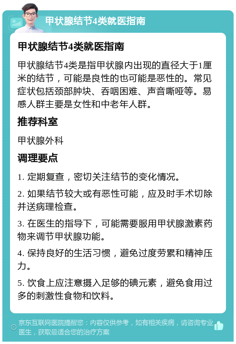 甲状腺结节4类就医指南 甲状腺结节4类就医指南 甲状腺结节4类是指甲状腺内出现的直径大于1厘米的结节，可能是良性的也可能是恶性的。常见症状包括颈部肿块、吞咽困难、声音嘶哑等。易感人群主要是女性和中老年人群。 推荐科室 甲状腺外科 调理要点 1. 定期复查，密切关注结节的变化情况。 2. 如果结节较大或有恶性可能，应及时手术切除并送病理检查。 3. 在医生的指导下，可能需要服用甲状腺激素药物来调节甲状腺功能。 4. 保持良好的生活习惯，避免过度劳累和精神压力。 5. 饮食上应注意摄入足够的碘元素，避免食用过多的刺激性食物和饮料。