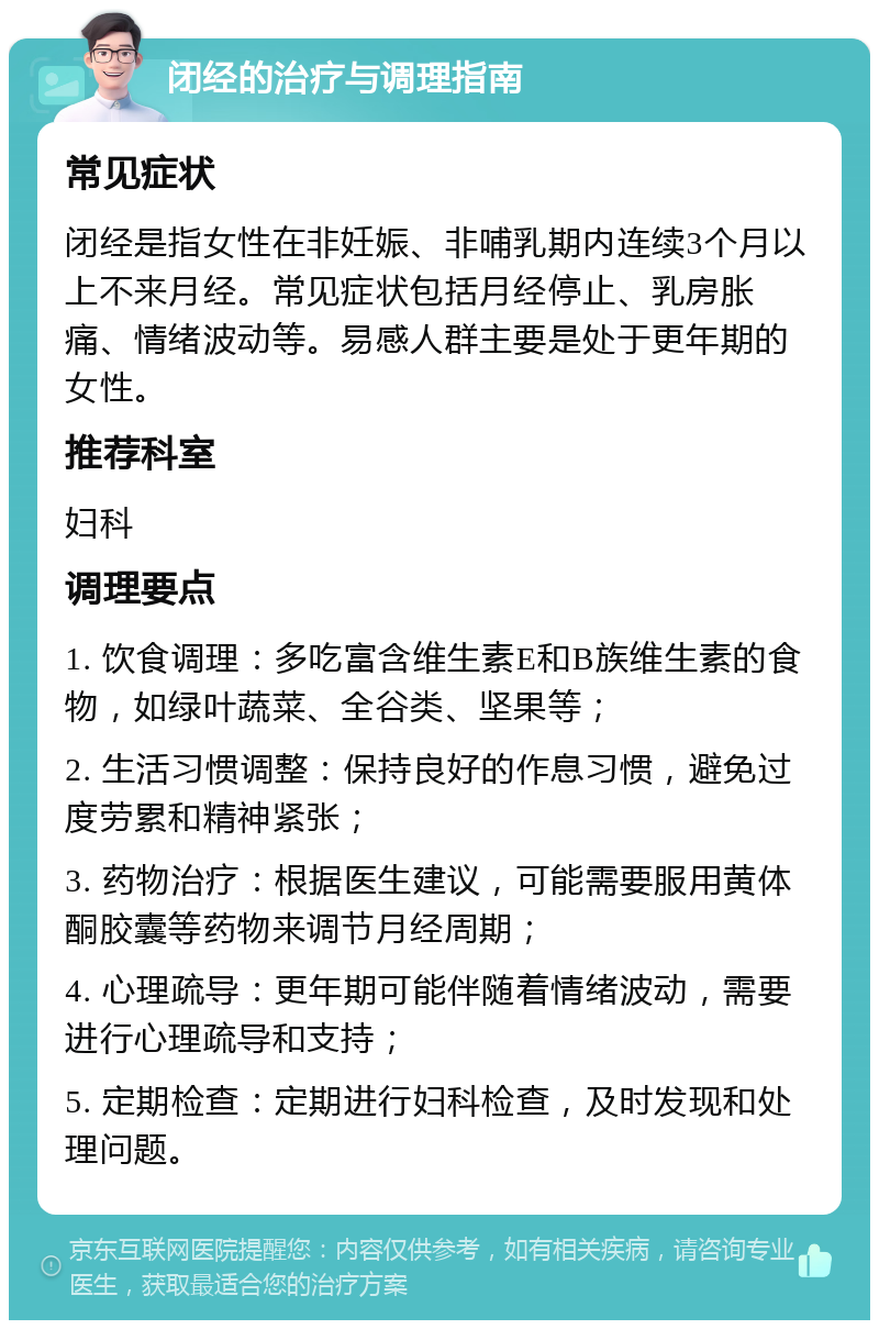 闭经的治疗与调理指南 常见症状 闭经是指女性在非妊娠、非哺乳期内连续3个月以上不来月经。常见症状包括月经停止、乳房胀痛、情绪波动等。易感人群主要是处于更年期的女性。 推荐科室 妇科 调理要点 1. 饮食调理：多吃富含维生素E和B族维生素的食物，如绿叶蔬菜、全谷类、坚果等； 2. 生活习惯调整：保持良好的作息习惯，避免过度劳累和精神紧张； 3. 药物治疗：根据医生建议，可能需要服用黄体酮胶囊等药物来调节月经周期； 4. 心理疏导：更年期可能伴随着情绪波动，需要进行心理疏导和支持； 5. 定期检查：定期进行妇科检查，及时发现和处理问题。