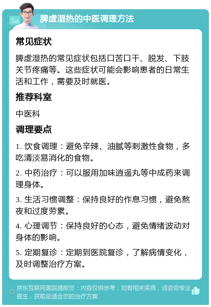 脾虚湿热的中医调理方法 常见症状 脾虚湿热的常见症状包括口苦口干、脱发、下肢关节疼痛等。这些症状可能会影响患者的日常生活和工作，需要及时就医。 推荐科室 中医科 调理要点 1. 饮食调理：避免辛辣、油腻等刺激性食物，多吃清淡易消化的食物。 2. 中药治疗：可以服用加味逍遥丸等中成药来调理身体。 3. 生活习惯调整：保持良好的作息习惯，避免熬夜和过度劳累。 4. 心理调节：保持良好的心态，避免情绪波动对身体的影响。 5. 定期复诊：定期到医院复诊，了解病情变化，及时调整治疗方案。