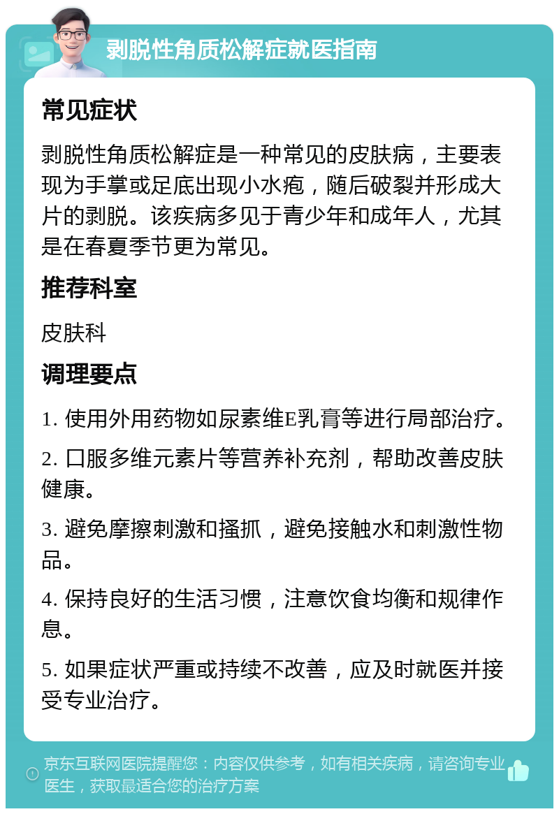 剥脱性角质松解症就医指南 常见症状 剥脱性角质松解症是一种常见的皮肤病，主要表现为手掌或足底出现小水疱，随后破裂并形成大片的剥脱。该疾病多见于青少年和成年人，尤其是在春夏季节更为常见。 推荐科室 皮肤科 调理要点 1. 使用外用药物如尿素维E乳膏等进行局部治疗。 2. 口服多维元素片等营养补充剂，帮助改善皮肤健康。 3. 避免摩擦刺激和搔抓，避免接触水和刺激性物品。 4. 保持良好的生活习惯，注意饮食均衡和规律作息。 5. 如果症状严重或持续不改善，应及时就医并接受专业治疗。