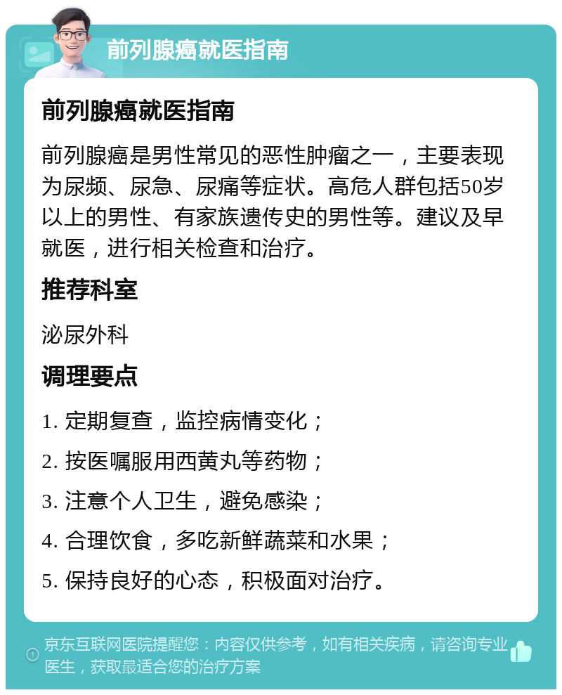 前列腺癌就医指南 前列腺癌就医指南 前列腺癌是男性常见的恶性肿瘤之一，主要表现为尿频、尿急、尿痛等症状。高危人群包括50岁以上的男性、有家族遗传史的男性等。建议及早就医，进行相关检查和治疗。 推荐科室 泌尿外科 调理要点 1. 定期复查，监控病情变化； 2. 按医嘱服用西黄丸等药物； 3. 注意个人卫生，避免感染； 4. 合理饮食，多吃新鲜蔬菜和水果； 5. 保持良好的心态，积极面对治疗。