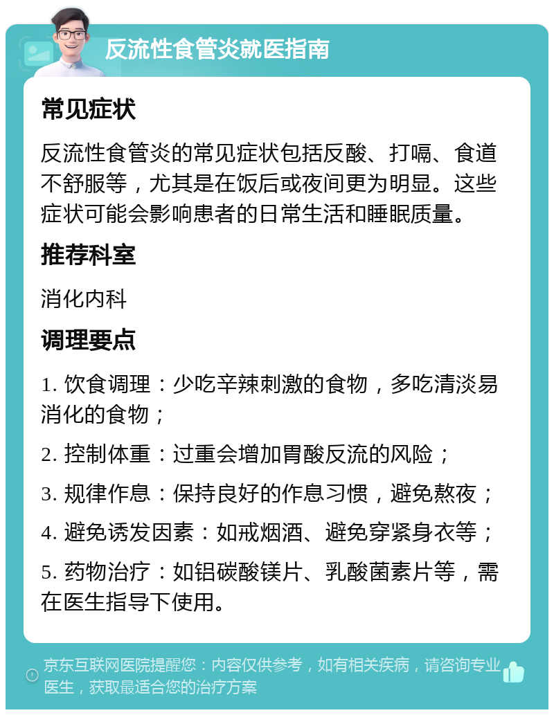 反流性食管炎就医指南 常见症状 反流性食管炎的常见症状包括反酸、打嗝、食道不舒服等，尤其是在饭后或夜间更为明显。这些症状可能会影响患者的日常生活和睡眠质量。 推荐科室 消化内科 调理要点 1. 饮食调理：少吃辛辣刺激的食物，多吃清淡易消化的食物； 2. 控制体重：过重会增加胃酸反流的风险； 3. 规律作息：保持良好的作息习惯，避免熬夜； 4. 避免诱发因素：如戒烟酒、避免穿紧身衣等； 5. 药物治疗：如铝碳酸镁片、乳酸菌素片等，需在医生指导下使用。