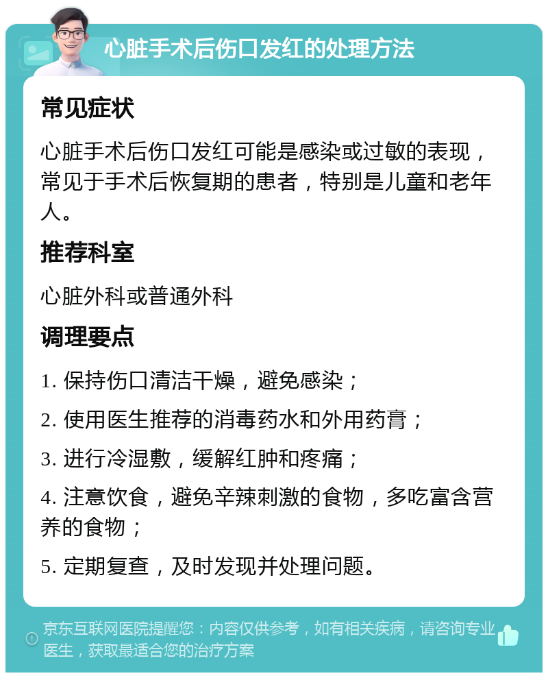 心脏手术后伤口发红的处理方法 常见症状 心脏手术后伤口发红可能是感染或过敏的表现，常见于手术后恢复期的患者，特别是儿童和老年人。 推荐科室 心脏外科或普通外科 调理要点 1. 保持伤口清洁干燥，避免感染； 2. 使用医生推荐的消毒药水和外用药膏； 3. 进行冷湿敷，缓解红肿和疼痛； 4. 注意饮食，避免辛辣刺激的食物，多吃富含营养的食物； 5. 定期复查，及时发现并处理问题。